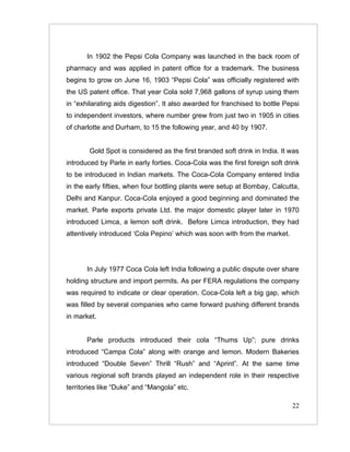 In 1902 the Pepsi Cola Company was launched in the back room of
pharmacy and was applied in patent office for a trademark. The business
begins to grow on June 16, 1903 “Pepsi Cola” was officially registered with
the US patent office. That year Cola sold 7,968 gallons of syrup using them
in “exhilarating aids digestion”. It also awarded for franchised to bottle Pepsi
to independent investors, where number grew from just two in 1905 in cities
of charlotte and Durham, to 15 the following year, and 40 by 1907.


       Gold Spot is considered as the first branded soft drink in India. It was
introduced by Parle in early forties. Coca-Cola was the first foreign soft drink
to be introduced in Indian markets. The Coca-Cola Company entered India
in the early fifties, when four bottling plants were setup at Bombay, Calcutta,
Delhi and Kanpur. Coca-Cola enjoyed a good beginning and dominated the
market. Parle exports private Ltd. the major domestic player later in 1970
introduced Limca, a lemon soft drink. Before Limca introduction, they had
attentively introduced ‘Cola Pepino’ which was soon with from the market.




       In July 1977 Coca Cola left India following a public dispute over share
holding structure and import permits. As per FERA regulations the company
was required to indicate or clear operation. Coca-Cola left a big gap, which
was filled by several companies who came forward pushing different brands
in market.


       Parle products introduced their cola “Thums Up”; pure drinks
introduced “Campa Cola” along with orange and lemon. Modern Bakeries
introduced “Double Seven” Thrill “Rush” and “Aprint”. At the same time
various regional soft brands played an independent role in their respective
territories like “Duke” and “Mangola” etc.

                                                                             22
 