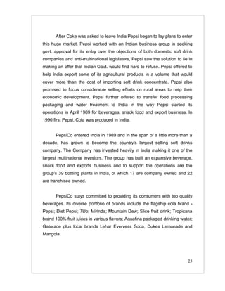 After Coke was asked to leave India Pepsi began to lay plans to enter
this huge market. Pepsi worked with an Indian business group in seeking
govt. approval for its entry over the objections of both domestic soft drink
companies and anti-multinational legislators, Pepsi saw the solution to lie in
making an offer that Indian Govt. would find hard to refuse. Pepsi offered to
help India export some of its agricultural products in a volume that would
cover more than the cost of importing soft drink concentrate. Pepsi also
promised to focus considerable selling efforts on rural areas to help their
economic development. Pepsi further offered to transfer food processing
packaging and water treatment to India in the way Pepsi started its
operations in April 1989 for beverages, snack food and export business. In
1990 first Pepsi, Cola was produced in India.


      PepsiCo entered India in 1989 and in the span of a little more than a
decade, has grown to become the country's largest selling soft drinks
company. The Company has invested heavily in India making it one of the
largest multinational investors. The group has built an expansive beverage,
snack food and exports business and to support the operations are the
group's 39 bottling plants in India, of which 17 are company owned and 22
are franchisee owned.


      PepsiCo stays committed to providing its consumers with top quality
beverages. Its diverse portfolio of brands include the flagship cola brand -
Pepsi; Diet Pepsi; 7Up; Mirinda; Mountain Dew; Slice fruit drink; Tropicana
brand 100% fruit juices in various flavors; Aquafina packaged drinking water;
Gatorade plus local brands Lehar Evervess Soda, Dukes Lemonade and
Mangola.




                                                                           23
 