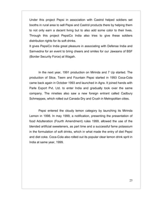 Under this project Pepsi in association with Castrol helped soldiers set
booths in rural area to sell Pepsi and Castrol products there by helping them
to not only earn a decent living but to also add some color to their lives.
Through this project PepsiCo India also tries to give these soldiers
distribution rights for its soft drinks.
It gives PepsiCo India great pleasure in associating with Defense India and
Samvedna for an event to bring cheers and smiles for our Jawaans of BSF
(Border Security Force) at Wagah.




       In the next year, 1991 production on Mirinda and 7 Up started. The
production of Slice, Teem and Fountain Pepsi started in 1993 Coca-Cola
came back again in October 1993 and launched in Agra. It joined hands with
Parle Export Pvt. Ltd. to enter India and gradually took over the same
company. The nineties also saw a new foreign entrant called Cadbury
Schmeppes, which rolled out Canada Dry and Crush in Metropolitan cities.


       Pepsi entered the cloudy lemon category by launching its Mirinda
Lemon in 1998. In may 1999, a notification, presenting the presentation of
food Adulteration (Fourth Amendment) rules 1999, allowed the use of the
blended artificial sweeteners, as part time and a successful fame potassium
in the formulation of soft drinks, which in what made the entry of diet Pepsi
and diet coke. Coca-Cola also rolled out its popular clear lemon drink sprit in
India at same year, 1999.




                                                                            25
 