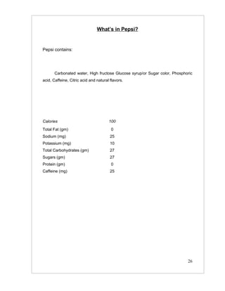 What’s in Pepsi?


Pepsi contains:




       Carbonated water, High fructose Glucose syrup/or Sugar color, Phosphoric
acid, Caffeine, Citric acid and natural flavors.




Calories                               100
Total Fat (gm)                          0
Sodium (mg)                             25
Potassium (mg)                          10
Total Carbohydrates (gm)                27
Sugars (gm)                             27
Protein (gm)                            0
Caffeine (mg)                           25




                                                                            26
 