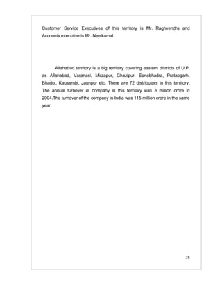 Customer Service Executives of this territory is Mr. Raghvendra and
Accounts executive is Mr. Neelkamal.




        Allahabad territory is a big territory covering eastern districts of U.P.
as Allahabad, Varanasi, Mirzapur, Ghazipur, Sonebhadra, Pratapgarh,
Bhadoi, Kausambi, Jaunpur etc. There are 72 distributors in this territory.
The annual turnover of company in this territory was 3 million crore in
2004.The turnover of the company in India was 115 million crore in the same
year.




                                                                              28
 