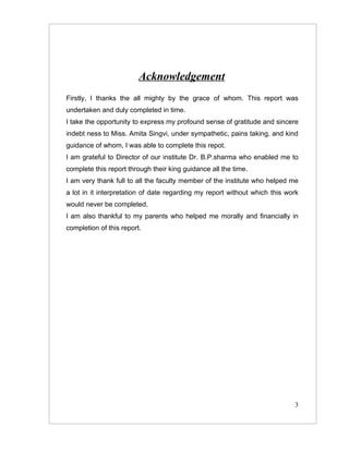 Acknowledgement
Firstly, I thanks the all mighty by the grace of whom. This report was
undertaken and duly completed in time.
I take the opportunity to express my profound sense of gratitude and sincere
indebt ness to Miss. Amita Singvi, under sympathetic, pains taking, and kind
guidance of whom, I was able to complete this repot.
I am grateful to Director of our institute Dr. B.P.sharma who enabled me to
complete this report through their king guidance all the time.
I am very thank full to all the faculty member of the institute who helped me
a lot in it interpretation of date regarding my report without which this work
would never be completed.
I am also thankful to my parents who helped me morally and financially in
completion of this report.




                                                                            3
 