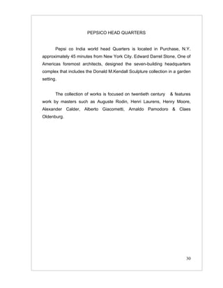 PEPSICO HEAD QUARTERS


       Pepsi co India world head Quarters is located in Purchase, N.Y.
approximately 45 minutes from New York City. Edward Darrel Stone, One of
Americas foremost architects, designed the seven-building headquarters
complex that includes the Donald M.Kendall Sculpture collection in a garden
setting.


       The collection of works is focused on twentieth century   & features
work by masters such as Auguste Rodin, Henri Laurens, Henry Moore,
Alexander Calder, Alberto Giacometti, Arnaldo Pamodoro & Claes
Oldenburg.




                                                                        30
 