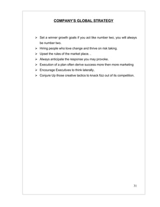COMPANY’S GLOBAL STRATEGY



 Set a winner growth goals if you act like number two, you will always
   be number two.
 Hiring people who love change and thrive on risk taking.
 Upset the rules of the market place. .
 Always anticipate the response you may provoke.
 Execution of a plan often derive success more then more marketing
 Encourage Executives to think laterally.
 Conjure Up those creative tactics to knack fizz out of its competition.




                                                                        31
 