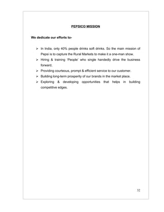 PEPSICO MISSION


We dedicate our efforts to-


    In India, only 40% people drinks soft drinks. So the main mission of
      Pepsi is to capture the Rural Markets to make it a one-man show.
    Hiring & training ‘People’ who single handedly drive the business
      forward.
    Providing courteous, prompt & efficient service to our customer.
    Building long-term prosperity of our brands in the market place.
    Exploring    &   developing   opportunities   that   helps   in   building
      competitive edges.




                                                                            32
 