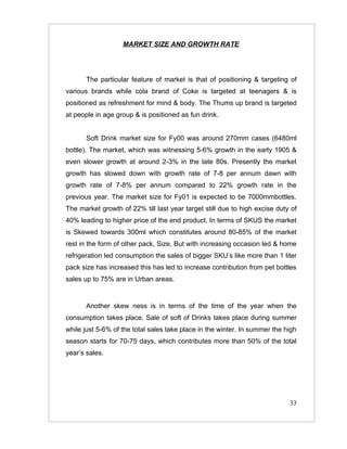 MARKET SIZE AND GROWTH RATE




       The particular feature of market is that of positioning & targeting of
various brands while cola brand of Coke is targeted at teenagers & is
positioned as refreshment for mind & body. The Thums up brand is targeted
at people in age group & is positioned as fun drink.


       Soft Drink market size for Fy00 was around 270mm cases (6480ml
bottle). The market, which was witnessing 5-6% growth in the early 1905 &
even slower growth at around 2-3% in the late 80s. Presently the market
growth has slowed down with growth rate of 7-8 per annum dawn with
growth rate of 7-8% per annum compared to 22% growth rate in the
previous year. The market size for Fy01 is expected to be 7000mmbottles.
The market growth of 22% till last year target still due to high excise duty of
40% leading to higher price of the end product. In terms of SKUS the market
is Skewed towards 300ml which constitutes around 80-85% of the market
rest in the form of other pack, Size, But with increasing occasion led & home
refrigeration led consumption the sales of bigger SKU’s like more than 1 liter
pack size has increased this has led to increase contribution from pet bottles
sales up to 75% are in Urban areas.


       Another skew ness is in terms of the time of the year when the
consumption takes place. Sale of soft of Drinks takes place during summer
while just 5-6% of the total sales take place in the winter. In summer the high
season starts for 70-75 days, which contributes more than 50% of the total
year’s sales.




                                                                            33
 