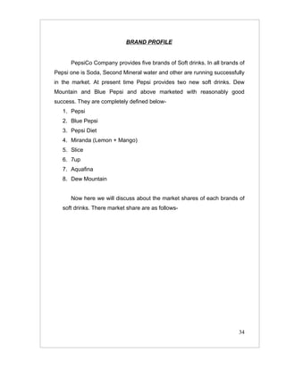 BRAND PROFILE


      PepsiCo Company provides five brands of Soft drinks. In all brands of
Pepsi one is Soda, Second Mineral water and other are running successfully
in the market. At present time Pepsi provides two new soft drinks. Dew
Mountain and Blue Pepsi and above marketed with reasonably good
success. They are completely defined below-
   1. Pepsi
   2. Blue Pepsi
   3. Pepsi Diet
   4. Miranda (Lemon + Mango)
   5. Slice
   6. 7up
   7. Aquafina
   8. Dew Mountain


      Now here we will discuss about the market shares of each brands of
   soft drinks. There market share are as follows-




                                                                        34
 