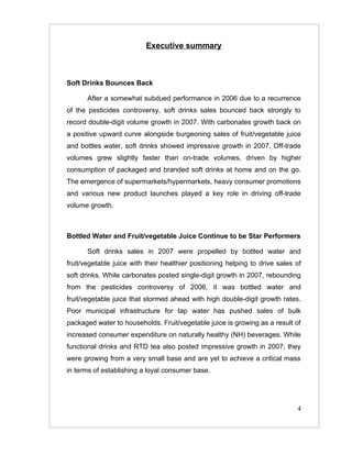 Executive summary



Soft Drinks Bounces Back

       After a somewhat subdued performance in 2006 due to a recurrence
of the pesticides controversy, soft drinks sales bounced back strongly to
record double-digit volume growth in 2007. With carbonates growth back on
a positive upward curve alongside burgeoning sales of fruit/vegetable juice
and bottles water, soft drinks showed impressive growth in 2007. Off-trade
volumes grew slightly faster than on-trade volumes, driven by higher
consumption of packaged and branded soft drinks at home and on the go.
The emergence of supermarkets/hypermarkets, heavy consumer promotions
and various new product launches played a key role in driving off-trade
volume growth.



Bottled Water and Fruit/vegetable Juice Continue to be Star Performers

       Soft drinks sales in 2007 were propelled by bottled water and
fruit/vegetable juice with their healthier positioning helping to drive sales of
soft drinks. While carbonates posted single-digit growth in 2007, rebounding
from the pesticides controversy of 2006, it was bottled water and
fruit/vegetable juice that stormed ahead with high double-digit growth rates.
Poor municipal infrastructure for tap water has pushed sales of bulk
packaged water to households. Fruit/vegetable juice is growing as a result of
increased consumer expenditure on naturally healthy (NH) beverages. While
functional drinks and RTD tea also posted impressive growth in 2007, they
were growing from a very small base and are yet to achieve a critical mass
in terms of establishing a loyal consumer base.




                                                                              4
 