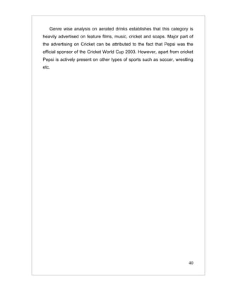 Genre wise analysis on aerated drinks establishes that this category is
heavily advertised on feature films, music, cricket and soaps. Major part of
the advertising on Cricket can be attributed to the fact that Pepsi was the
official sponsor of the Cricket World Cup 2003. However, apart from cricket
Pepsi is actively present on other types of sports such as soccer, wrestling
etc.




                                                                         40
 