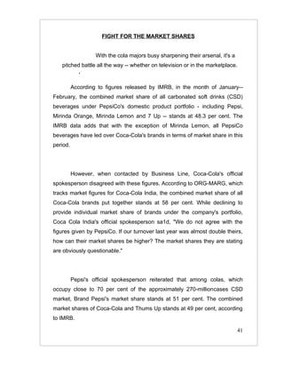 FIGHT FOR THE MARKET SHARES


                   With the cola majors busy sharpening their arsenal, it's a
   pitched battle all the way -- whether on television or in the marketplace.
             '

          According to figures released by IMRB, in the month of January--
February, the combined market share of all carbonated soft drinks (CSD)
beverages under PepsiCo's domestic product portfolio - including Pepsi,
Mirinda Orange, Mirinda Lemon and 7 Up -- stands at 48.3 per cent. The
IMRB data adds that with the exception of Mirinda Lemon, all PepsiCo
beverages have led over Coca-Cola's brands in terms of market share in this
period.




          However, when contacted by Business Line, Coca-Cola's official
spokesperson disagreed with these figures. According to ORG-MARG, which
tracks market figures for Coca-Cola India, the combined market share of all
Coca-Cola brands put together stands at 58 per cent. While declining to
provide individual market share of brands under the company's portfolio,
Coca Cola India's official spokesperson sa1d, "We do not agree with the
figures given by PepsiCo. If our turnover last year was almost double theirs,
how can their market shares be higher? The market shares they are stating
are obviously questionable."




          Pepsi's official spokesperson reiterated that among colas, which
occupy close to 70 per cent of the approximately 270-millioncases CSD
market, Brand Pepsi's market share stands at 51 per cent. The combined
market shares of Coca-Cola and Thums Up stands at 49 per cent, according
to IMRB.

                                                                                41
 