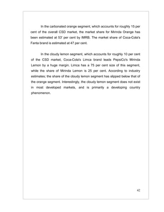 In the carbonated orange segment, which accounts for roughly 15 per
cent of the overall CSD market, the market share for Mirinda Orange has
been estimated at 53' per cent by IMRB. The market share of Coca-Cola's
Fanta brand is estimated at 47 per cent.


       In the cloudy lemon segment, which accounts for roughly 10 per cent
of the CSD market, Coca-Cola's Limca brand leads PepsiCo's Mirinda
Lemon by a huge margin. Limca has a 75 per cent size of this segment,
while the share of Mirinda Lemon is 25 per cent. According to industry
estimates; the share of the cloudy lemon segment has slipped below that of
the orange segment. Interestingly, the cloudy lemon segment does not exist
in most developed markets, and is primarily a developing country
phenomenon.




                                                                       42
 