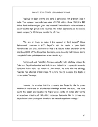 PEPSICO: SOON TO HIT $ 1-BILLION MARK IN INDIA



       PepsiCo will soon join the elite band of companies with $l-billion sales in
India. The company currently has sales of $700 million. Since 1989 the $27
-billion food and beverages giant has invested $700 million in India and seen a
steady double-digit growth in its volumes. The Indian operations are the Atlanta
based company’s: fifth largest outside the US now.




       "We are on track to make it the second or third largest," Steve
Reinemund, chairman & CEO PepsiCo told the media in New Delhi.
Reinemund's visit was preceded by that of E Neville Isdell, chairman of the
board and CEO of The Coca Cola Company, who chose to visit India on taking
charge of Coke's global operations a few months ago.


       Reinemund said PepsiCo's Rs5-per-packaffor_bility strategy initiated by
Coke and Pepsi had worked well in India and helped the company increase its
consumer base from 150 million to 250 million. He said with the strategy
PepsiCo had attained critical mass. "It is time now to increase the depth of
consumption," he says.




       However, he admitted that the company was forced to hike its prices
recently as there was an affordability challenge all over the world. "We have
learnt this lesson and reverted to higher price points (in India) after having
achieved our objective of 150 million consumer footprints. We do not see any
depth in our future pricing and therefore, we have changed our strategy."




                                                                               43
 