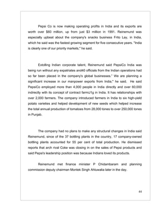 Pepsi Co is now making operating profits in India and its exports are
worth over $60 million, up from just $3 million in 1991. Reinemund was
especially upbeat about the company's snacks business Frito Lay, in India,
which he said was the fastest growing segment for five consecutive years. "India
is clearly one of our priority markets," he said.




       Extolling Indian corporate talent, Reinemund said PepsiCo India was
being run without any expatriates and40 officials from the Indian operations had
so far been placed in the company's global businesses.” We are planning a
significant increase in our manpower exports from India," he said.         He said
PepsiCo employed more than 4,000 people in India directly and over 60,000
indirectly with its concept of contract farmiJ1g in India. It has relationships with
over 2,000 farmers. The company introduced farmers in India to six high-yield
potato varieties and helped development of new seeds which helped increase
the total annual production of tomatoes from 28,000 tones to over 250,000 tones
in Punjab.




       The company had no plans to make any structural changes in India said
Reinemund, since of the 37 bottling plants in the country, 17 company-owned
bottling plants accounted for 55 per cent of total production. He dismissed
reports that arch rival Coke was closing in on the sales of Pepsi products and
said Pepsi's leadership position was because Indians loved its products.


       Reinemund met finance minister P Chidambaram and planning
commission deputy chairman Montek Singh Ahluwalia later in the day.




                                                                                 44
 