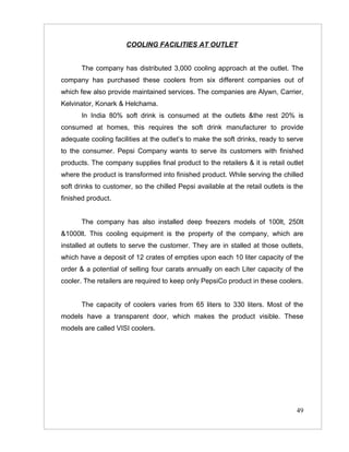 COOLING FACILITIES AT OUTLET


       The company has distributed 3,000 cooling approach at the outlet. The
company has purchased these coolers from six different companies out of
which few also provide maintained services. The companies are Alywn, Carrier,
Kelvinator, Konark & Helchama.
       In India 80% soft drink is consumed at the outlets &the rest 20% is
consumed at homes, this requires the soft drink manufacturer to provide
adequate cooling facilities at the outlet’s to make the soft drinks, ready to serve
to the consumer. Pepsi Company wants to serve its customers with finished
products. The company supplies final product to the retailers & it is retail outlet
where the product is transformed into finished product. While serving the chilled
soft drinks to customer, so the chilled Pepsi available at the retail outlets is the
finished product.


       The company has also installed deep freezers models of 100lt, 250lt
&1000lt. This cooling equipment is the property of the company, which are
installed at outlets to serve the customer. They are in stalled at those outlets,
which have a deposit of 12 crates of empties upon each 10 liter capacity of the
order & a potential of selling four carats annually on each Liter capacity of the
cooler. The retailers are required to keep only PepsiCo product in these coolers.


       The capacity of coolers varies from 65 liters to 330 liters. Most of the
models have a transparent door, which makes the product visible. These
models are called VISI coolers.




                                                                                 49
 