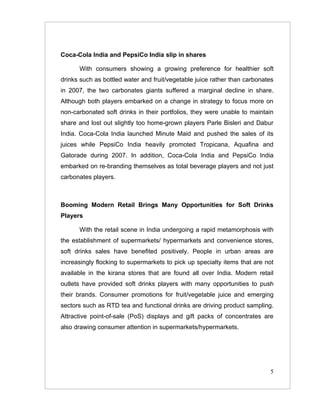 Coca-Cola India and PepsiCo India slip in shares

      With consumers showing a growing preference for healthier soft
drinks such as bottled water and fruit/vegetable juice rather than carbonates
in 2007, the two carbonates giants suffered a marginal decline in share.
Although both players embarked on a change in strategy to focus more on
non-carbonated soft drinks in their portfolios, they were unable to maintain
share and lost out slightly too home-grown players Parle Bisleri and Dabur
India. Coca-Cola India launched Minute Maid and pushed the sales of its
juices while PepsiCo India heavily promoted Tropicana, Aquafina and
Gatorade during 2007. In addition, Coca-Cola India and PepsiCo India
embarked on re-branding themselves as total beverage players and not just
carbonates players.



Booming Modern Retail Brings Many Opportunities for Soft Drinks
Players

      With the retail scene in India undergoing a rapid metamorphosis with
the establishment of supermarkets/ hypermarkets and convenience stores,
soft drinks sales have benefited positively. People in urban areas are
increasingly flocking to supermarkets to pick up specialty items that are not
available in the kirana stores that are found all over India. Modern retail
outlets have provided soft drinks players with many opportunities to push
their brands. Consumer promotions for fruit/vegetable juice and emerging
sectors such as RTD tea and functional drinks are driving product sampling.
Attractive point-of-sale (PoS) displays and gift packs of concentrates are
also drawing consumer attention in supermarkets/hypermarkets.




                                                                           5
 