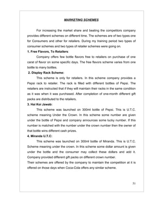 MARKETING SCHEMES


       For increasing the market share and beating the competitors company
provides different schemes on different time. The schemes are of two types one
for Consumers and other for retailers. During my training period two types of
consumer schemes and two types of retailer schemes were going on.
1. Free Flavors, To Retailers:
       Company offers few bottle flavors free to retailers on purchase of one
carat of flavor on some specific days. The free flavors scheme varies from one
bottle to many bottles.
2. Display Rack Scheme:
       This scheme is only for retailers. In this scheme company provides a
Pepsi rack to retailer. The rack is filled with different bottles of Pepsi. The
retailers are instructed that if they will maintain their racks in the same condition
as it was when it was purchased. After completion of one-month different gift
packs are distributed to the retailers.
3. Hai Koi Jawab:
       This scheme was launched on 300ml bottle of Pepsi. This is U.T.C.
scheme meaning Under the Crown. In this scheme some number are given
under the bottle of Pepsi and company announces some lucky number. If this
number is matched with the number under the crown number then the owner of
that bottle wins different cash prizes.
4. Miranda U.T.C:
       This scheme was launched on 300ml bottle of Miranda. This is U.T.C.
Scheme meaning under the crown. In this scheme some dollar amount is given
under the bottle and the consumer may collect these dollars and add it.
Company provided different gift packs on different crown number.
Their schemes are offered by the company to maintain the competition at it is
offered on those days when Coca-Cola offers any similar scheme.




                                                                                  51
 