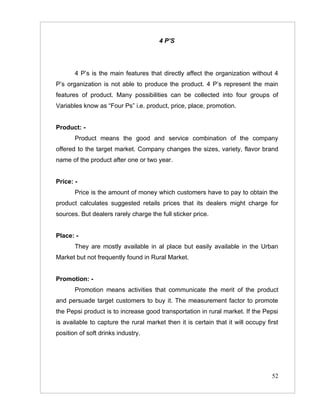 4 P’S




       4 P’s is the main features that directly affect the organization without 4
P’s organization is not able to produce the product. 4 P’s represent the main
features of product. Many possibilities can be collected into four groups of
Variables know as “Four Ps” i.e. product, price, place, promotion.


Product: -
       Product means the good and service combination of the company
offered to the target market. Company changes the sizes, variety, flavor brand
name of the product after one or two year.


Price: -
       Price is the amount of money which customers have to pay to obtain the
product calculates suggested retails prices that its dealers might charge for
sources. But dealers rarely charge the full sticker price.


Place: -
       They are mostly available in al place but easily available in the Urban
Market but not frequently found in Rural Market.


Promotion: -
       Promotion means activities that communicate the merit of the product
and persuade target customers to buy it. The measurement factor to promote
the Pepsi product is to increase good transportation in rural market. If the Pepsi
is available to capture the rural market then it is certain that it will occupy first
position of soft drinks industry.




                                                                                  52
 