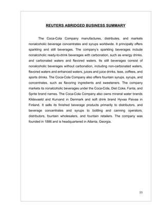 REUTERS ABRIDGED BUSINESS SUMMARY


      The Coca-Cola Company manufactures, distributes, and markets
nonalcoholic beverage concentrates and syrups worldwide. It principally offers
sparkling and still beverages. The company’s sparkling beverages include
nonalcoholic ready-to-drink beverages with carbonation, such as energy drinks,
and carbonated waters and flavored waters. Its still beverages consist of
nonalcoholic beverages without carbonation, including non-carbonated waters,
flavored waters and enhanced waters, juices and juice drinks, teas, coffees, and
sports drinks. The Coca-Cola Company also offers fountain syrups, syrups, and
concentrates, such as flavoring ingredients and sweeteners. The company
markets its nonalcoholic beverages under the Coca-Cola, Diet Coke, Fanta, and
Sprite brand names. The Coca-Cola Company also owns mineral water brands
Kildevaeld and Kurvand in Denmark and soft drink brand Hyvaa Paivaa in
Finland. It sells its finished beverage products primarily to distributors, and
beverage concentrates and syrups to bottling and canning operators,
distributors, fountain wholesalers, and fountain retailers. The company was
founded in 1886 and is headquartered in Atlanta, Georgia.




                                                                             55
 