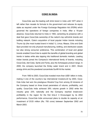 COKE IN INDIA


      Coca-Cola was the leading soft drink brand in India until 1977 when it
left rather than reveals its formula to the government and reduces its equity
stake as required under the Foreign Exchange Regulation Act (FERA) which
governed the operations of foreign companies in India. After a 16-year
absence, Coca-Cola returned to India in 1993, cementing its presence with a
deal that gave Coca-Cola ownership of the nation's top soft-drink brands and
bottling network. Coke’s acquisition of local popular Indian brands including
Thums Up (the most trusted brand in India2 1), Limca, Maaza, Citra and Gold
Spot provided not only physical manufacturing, bottling, and distribution assets
but also strong consumer preference. This combination of local and global
brands enabled Coca-Cola to exploit the benefits of global branding and global
trends in tastes while also tapping into traditional domestic markets. Leading
Indian brands joined the Company's international family of brands, including
Coca-Cola, diet Coke, Sprite and Fanta, plus the Schweppes product range. In
2000, the company launched the Kinley water brand and in 2001, Shock
energy drink and the powdered concentrate Sunfill hit the market.


      From 1993 to 2003, Coca-Cola invested more than US$1 billion in India,
making it one of the country’s top international investors.22 by 2003, Coca-
Cola India had won the prestigious Woodruf Cup from among 22 divisions of
the Company based on three broad parameters of volume, profitability, and
quality. Coca-Cola India achieved 39% volume growth in 2002 while the
industry grew 23% nationally and the Company reached break-even
profitability in the region for the first time.2 3 Encouraged by its 2002
performance, Coca-Cola India announced plans to double its capacity at an
investment of $125 million (Rs. 750 crore) between September 2002 and
March 2003.


                                                                             56
 