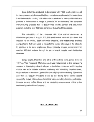 Coca-Cola India produced its beverages with 7,000 local employees at
its twenty-seven wholly-owned bottling operations supplemented by seventeen
franchisee-owned bottling operations and a network of twenty-nine contract-
packers to manufacture a range of products for the company. The complete
manufacturing process had a documented quality control and assurance
program including over 400 tests performed throughout the process.


      The complexity of the consumer soft drink market demanded a
distribution process to support 700,000 retail outlets serviced by a fleet that
includes 10-ton trucks, open-bay three wheelers, and trademarked tricycles
and pushcarts that were used to navigate the narrow alleyways of the cities.25
In addition to its own employees, Coke indirectly created employment for
another 125,000 Indians through its procurement, supply, and distribution
networks.


      Sanjiv Gupta, President and CEO of Coca-Cola India, joined Coke in
1997 as Vice President, Marketing and was instrumental to the company’s
success in developing a brand relevant to the Indian consumer and in tapping
India’s vast rural market potential. Following his marketing responsibilities,
Gupta served as Head of Operations for Company-owned bottling operations
and then as Deputy President. Seen as the driving force behind recent
successful forays into packaged drinking water, powdered drinks, and ready-
to-serve tea and coffee, Gupta and his marketing prowess were critical to the
continued growth of the Company.




                             HISTORY OF COKE


                                                                            57
 