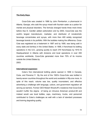 The Early Days


        Coca-Cola was created in 1886 by John Pemberton, a pharmacist in
Atlanta, Georgia, who sold the syrup mixed with fountain water as a potion for
mental and physical disorders. The formula changed hands three more times
before Asa D. Candler added carbonation and by 2003, Coca-Cola was the
world’s largest manufacturer, marketer, and distributor of nonalcoholic
beverage concentrates and syrups, with more than 400 widely recognized
beverage brands in its portfolio. With the bubbles making the difference, Coca-
Cola was registered as a trademark in 1887 and by 1895, was being sold in
every state and territory in the United States. In 1899, it franchised its bottling
operations in the U.S., growing quickly to reach 370 franchisees by 1910.10
Headquartered in Atlanta with divisions and local operations in over 200
countries worldwide, Coca-Cola generated more than 70% of its income
outside the United States by
2003.


International expansion
        Coke’s first international bottling plants opened in 1906 in Canada,
Cuba, and Panama.11 By the end of the 1920’s Coca-Cola was bottled in
twenty-seven countries throughout the world and available in fifty-one more. In
spite of this reach, volume was low, quality inconsistent, and effective
advertising a challenge with language, culture, and government regulation all
serving as barriers. Former CEO Robert Woodruff’s insistence that Coca-Cola
wouldn’t buffer the stigma     of being an intrusive American product,58 and
instead would use local bottles, caps, machinery, trucks, and personnel
contributed to Coke’s challenges as well with a lack of standard processes
and training degrading quality.




                                                                                58
 