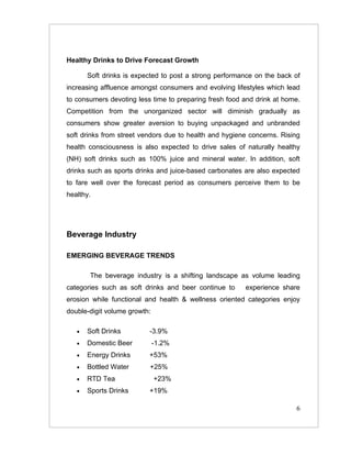 Healthy Drinks to Drive Forecast Growth

       Soft drinks is expected to post a strong performance on the back of
increasing affluence amongst consumers and evolving lifestyles which lead
to consumers devoting less time to preparing fresh food and drink at home.
Competition from the unorganized sector will diminish gradually as
consumers show greater aversion to buying unpackaged and unbranded
soft drinks from street vendors due to health and hygiene concerns. Rising
health consciousness is also expected to drive sales of naturally healthy
(NH) soft drinks such as 100% juice and mineral water. In addition, soft
drinks such as sports drinks and juice-based carbonates are also expected
to fare well over the forecast period as consumers perceive them to be
healthy.




Beverage Industry

EMERGING BEVERAGE TRENDS

       The beverage industry is a shifting landscape as volume leading
categories such as soft drinks and beer continue to     experience share
erosion while functional and health & wellness oriented categories enjoy
double-digit volume growth:

   •   Soft Drinks        -3.9%
   •   Domestic Beer          -1.2%
   •   Energy Drinks      +53%
   •   Bottled Water      +25%
   •   RTD Tea                +23%
   •   Sports Drinks      +19%

                                                                        6
 
