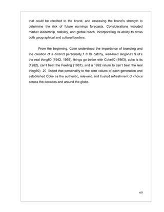 that could be credited to the brand, and assessing the brand’s strength to
determine the risk of future earnings forecasts. Considerations included
market leadership, stability, and global reach, incorporating its ability to cross
both geographical and cultural borders.


      From the beginning, Coke understood the importance of branding and
the creation of a distinct personality.1 8 Its catchy, well-liked slogans1 9 (it’s
the real thing60 (1942, 1969), things go better with Coke60 (1963), coke is its
(1982), can’t beat the Feeling (1987), and a 1992 return to can’t beat the real
thing60) 20 linked that personality to the core values of each generation and
established Coke as the authentic, relevant, and trusted refreshment of choice
across the decades and around the globe.




                                                                               60
 