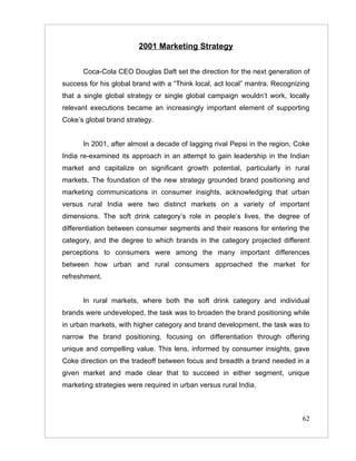 2001 Marketing Strategy


      Coca-Cola CEO Douglas Daft set the direction for the next generation of
success for his global brand with a “Think local, act local” mantra. Recognizing
that a single global strategy or single global campaign wouldn’t work, locally
relevant executions became an increasingly important element of supporting
Coke’s global brand strategy.


      In 2001, after almost a decade of lagging rival Pepsi in the region, Coke
India re-examined its approach in an attempt to gain leadership in the Indian
market and capitalize on significant growth potential, particularly in rural
markets. The foundation of the new strategy grounded brand positioning and
marketing communications in consumer insights, acknowledging that urban
versus rural India were two distinct markets on a variety of important
dimensions. The soft drink category’s role in people’s lives, the degree of
differentiation between consumer segments and their reasons for entering the
category, and the degree to which brands in the category projected different
perceptions to consumers were among the many important differences
between how urban and rural consumers approached the market for
refreshment.


      In rural markets, where both the soft drink category and individual
brands were undeveloped, the task was to broaden the brand positioning while
in urban markets, with higher category and brand development, the task was to
narrow the brand positioning, focusing on differentiation through offering
unique and compelling value. This lens, informed by consumer insights, gave
Coke direction on the tradeoff between focus and breadth a brand needed in a
given market and made clear that to succeed in either segment, unique
marketing strategies were required in urban versus rural India.



                                                                             62
 