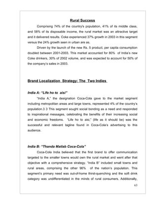 Rural Success
      Comprising 74% of the country's population, 41% of its middle class,
and 58% of its disposable income, the rural market was an attractive target
and it delivered results. Coke experienced 37% growth in 2003 in this segment
versus the 24% growth seen in urban are as.
      Driven by the launch of the new Rs. 5 product, per capita consumption
doubled between 2001-2003. This market accounted for 80% of India’s new
Coke drinkers, 30% of 2002 volume, and was expected to account for 50% of
the company’s sales in 2003.




Brand Localization Strategy: The Two Indies


India A: “Life ho to aisi”
      “India A,” the designation Coca-Cola gave to the market segment
including metropolitan areas and large towns, represented 4% of the country’s
population.3 3 This segment sought social bonding as a need and responded
to inspirational messages, celebrating the benefits of their increasing social
and economic freedoms.       “Life ho to aisi,” (life as it should be) was the
successful and relevant tagline found in Coca-Cola’s advertising to this
audience.




India B: “Thanda Matlab Coca-Cola”
      Coca-Cola India believed that the first brand to offer communication
targeted to the smaller towns would own the rural market and went after that
objective with a comprehensive strategy. “India B” included small towns and
rural areas, comprising the other 96%        of the nation’s population. This
segment’s primary need was out-of-home thirst-quenching and the soft drink
category was undifferentiated in the minds of rural consumers. Additionally,

                                                                           63
 