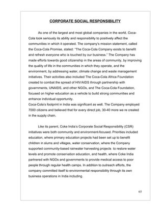 CORPORATE SOCIAL RESPONSIBILITY


       As one of the largest and most global companies in the world, Coca-
Cola took seriously its ability and responsibility to positively affect the
communities in which it operated. The company’s mission statement, called
the Coca-Cola Promise, stated: “The Coca-Cola Company exists to benefit
and refresh everyone who is touched by our business.” The Company has
made efforts towards good citizenship in the areas of community, by improving
the quality of life in the communities in which they operate, and the
environment, by addressing water, climate change and waste management
initiatives. Their activities also included The Coca-Cola Africa Foundation
created to combat the spread of HIV/AIDS through partnership with
governments, UNAIDS, and other NGOs, and The Coca-Cola Foundation,
focused on higher education as a vehicle to build strong communities and
enhance individual opportunity.
Coca-Cola’s footprint in India was significant as well. The Company employed
7000 citizens and believed that for every direct job, 30-40 more we re created
in the supply chain.


       Like its parent, Coke India’s Corporate Social Responsibility (CSR)
initiatives were both community and environment-focused. Priorities included
education, where primary education projects had been set up to benefit
children in slums and villages, water conservation, where the Company
supported community-based rainwater harvesting projects to restore water
levels and promote conservation education, and health, where Coke India
partnered with NGOs and governments to provide medical access to poor
people through regular health camps. In addition to outreach efforts, the
company committed itself to environmental responsibility through its own
business operations in India including.



                                                                               65
 