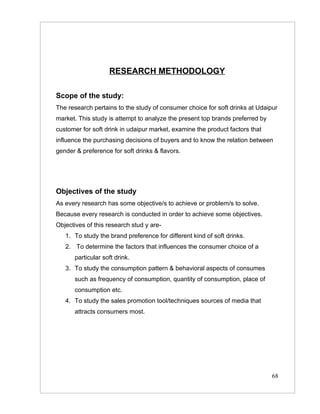 RESEARCH METHODOLOGY

Scope of the study:
The research pertains to the study of consumer choice for soft drinks at Udaipur
market. This study is attempt to analyze the present top brands preferred by
customer for soft drink in udaipur market, examine the product factors that
influence the purchasing decisions of buyers and to know the relation between
gender & preference for soft drinks & flavors.




Objectives of the study
As every research has some objective/s to achieve or problem/s to solve.
Because every research is conducted in order to achieve some objectives.
Objectives of this research stud y are-
   1. To study the brand preference for different kind of soft drinks.
   2. To determine the factors that influences the consumer choice of a
      particular soft drink.
   3. To study the consumption pattern & behavioral aspects of consumes
      such as frequency of consumption, quantity of consumption, place of
      consumption etc.
   4. To study the sales promotion tool/techniques sources of media that
      attracts consumers most.




                                                                               68
 