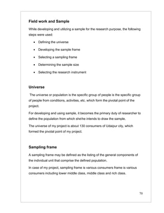 Field work and Sample

While developing and utilizing a sample for the research purpose, the following
steps were used:

   •   Defining the universe

   •   Developing the sample frame

   •   Selecting a sampling frame

   •   Determining the sample size

   •   Selecting the research instrument



Universe

The universe or population is the specific group of people is the specific group
of people from conditions, activities, etc. which form the pivotal point of the
project.

For developing and using sample, it becomes the primary duty of researcher to
define the population from which shehe intends to draw the sample.

The universe of my project is about 130 consumers of Udaipur city, which
formed the pivotal point of my project.



Sampling frame

A sampling frame may be defined as the listing of the general components of
the individual unit that comprise the defined population.

In case of my project, sampling frame is various consumers frame is various
consumers including lower middle class, middle class and rich class.




                                                                                  70
 