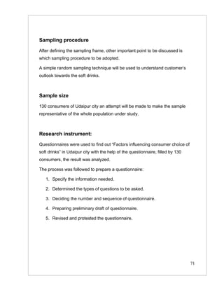 Sampling procedure

After defining the sampling frame, other important point to be discussed is
which sampling procedure to be adopted.

A simple random sampling technique will be used to understand customer’s
outlook towards the soft drinks.



Sample size

130 consumers of Udaipur city an attempt will be made to make the sample
representative of the whole population under study.



Research instrument:

Questionnaires were used to find out “Factors influencing consumer choice of
soft drinks” in Udaipur city with the help of the questionnaire, filled by 130
consumers, the result was analyzed.

The process was followed to prepare a questionnaire:

   1. Specify the information needed.

   2. Determined the types of questions to be asked.

   3. Deciding the number and sequence of questionnaire.

   4. Preparing preliminary draft of questionnaire.

   5. Revised and protested the questionnaire.




                                                                                 71
 