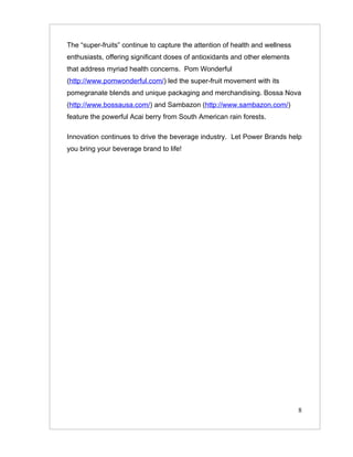 The “super-fruits” continue to capture the attention of health and wellness
enthusiasts, offering significant doses of antioxidants and other elements
that address myriad health concerns. Pom Wonderful
(http://www.pomwonderful.com/) led the super-fruit movement with its
pomegranate blends and unique packaging and merchandising. Bossa Nova
(http://www.bossausa.com/) and Sambazon (http://www.sambazon.com/)
feature the powerful Acai berry from South American rain forests.

Innovation continues to drive the beverage industry. Let Power Brands help
you bring your beverage brand to life!




                                                                              8
 