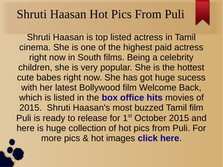 Shruti Haasan Hot Pics From Puli
Shruti Haasan is top listed actress in Tamil
cinema. She is one of the highest paid actress
right now in South films. Being a celebrity
children, she is very popular. She is the hottest
cute babes right now. She has got huge sucess
with her latest Bollywood film Welcome Back,
which is listed in the box office hits movies of
2015. Shruti Haasan's most buzzed Tamil film
Puli is ready to release for 1st
October 2015 and
here is huge collection of hot pics from Puli. For
more pics & hot images click here.
 