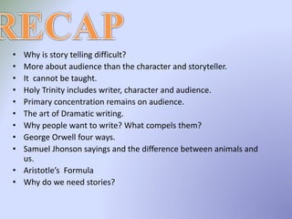 • Why is story telling difficult?
• More about audience than the character and storyteller.
• It cannot be taught.
• Holy Trinity includes writer, character and audience.
• Primary concentration remains on audience.
• The art of Dramatic writing.
• Why people want to write? What compels them?
• George Orwell four ways.
• Samuel Jhonson sayings and the difference between animals and
us.
• Aristotle’s Formula
• Why do we need stories?