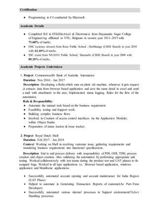 Certification
● Programming in C# conducted by Microsoft.
Academic Details
● Completed B.E in EEE(Electrical & Electronics) from Dayananda Sagar College
of Engineering affiliated to VTU, Belgaum in session year 2011-2015 with
71.60% of marks.
● HSC (science stream) from Rose Public School , Darbhanga (CBSE Board) in year 2010
with 62.40% of marks.
● SSC exam from NS DAV Public School, Sitamarhi (CBSE Board) in year 2008 with
80.20% of marks.
Academic Projects Undertaken
1. Project: Commonwealth Bank of Australia Automation
Duration: Nov 2016 – Jan 2017
Description: Developing a Robo which runs on client vdi machine, whenever it gets request
,it extracts data from browser based application and save the same detail in excel and send
a mail with attachment to the user, Implemented status logging, Rules for the flow of the
automation.
Role & Responsibility:
● Automate the manual task based on the business requirement.
● Feasibility testing and Support work.
● Building complex business flows
● Involved in Creation of access control interfaces via the Application Modeler,
within Object Studio.
● Preparation of status tracker & Issue tracker.
2. Project: Royal Dutch Shell
Duration: Feb 2017 – Jan 2018
Context: Working on Shell in resolving customer issue, gathering requirements and
translating business requirements into functional specifications.
Description: End to end process delivery with responsibility of PDI, ODI, TDD, process
creation and object creation. Also validating the automation by performing appropriate unit
testing. Worked collaboratively with test teams during the product test and UAT phases to fix
assigned bugs. Worked in all type applications i.e. Browser based application, windows
application and Mainframe applications.
 Successfully automated account opening and account maintenance for India Region
(UAT Phase)
 Helped to automate in Generating Transaction Reports of customer(As Part-Time
Developer)
 Successfully automated various internal processes in Support environment(Ticket
Handling processes
 