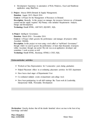  Development Experience in automation of Web, Windows, Excel and Mainframe
application using BluePrism
3. Project: Abacus DSM (Demand & Supply Management).
Duration: August 2015- March 2016
Context: A Project for the Management of Resources in Demand.
Description: Basically, In this project we manages the resources between no. of demands
created and the supply required. My Primary roles included Requirements Analysis,
Design and Development.
Technology Used: HTML, ASP.NET, JQUERY, SQL.
4. Project: Intelligent Governance.
Duration: March 2016 – November 2016
Context: A Project which governs the performance and manages all projects within
Accenture Globally.
Description: In this project we were using a tool called as “myWizard Governance”
through which we used to govern the performance of more than thousands of projects
within Accenture through one portal. My role was as an application developer and
sometimes I work as tester as well.
Technology Used: HTML, Bootstrap, HTML5, CSS3, SQL.
Extra-curricular activities
➢ Worked as Class Representative for 3 consecutive years during graduation
➢ Helped Placement officer in co-ordinating placement activities for EEE department
➢ Have been a lead singer of Departmental Fest
➢ Co-ordinated multiple events at department and college level.
➢ Have been participating in soft skill trainings like Team work & Leadership,
Interpersonal Skills, Personality Development
Declaration: I hereby declare that all the details furnished above are true to the best of my
knowledge and belief.
Place: Bangalore
Date: 22/02/2018 Shruti Shree
 