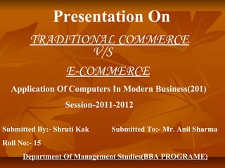 Presentation On
        TRADITIONAL COMMERCE
                 V/S
             E-COMMERCE
  Application Of Computers In Modern Business(201)
                  Session-2011-2012

Submitted By:- Shruti Kak    Submitted To:- Mr. Anil Sharma
Roll No:- 15
      Department Of Management Studies(BBA PROGRAME)
 