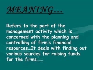 MEANING…
Refers to the part of the
management activity which is
concerned with the planning and
controlling of firm’s financial
resources…It deals with finding out
various sources for raising funds
for the firms……
 