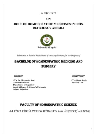 1
A PROJECT
ON
ROLE OF HOMOEOPATHIC MEDICINES IN IRON
DEFICIENCY ANEMIA
Submitted in Partial Fulfillment of the Requirement for the Degree of
BACHeLOR OF HOMOEOPATHIC MEDICINE AND
SURGERY
Guided by Submitted by
JV’n Dr. Meenakshi Soni JV’n Shruti Singh
Assistant Professor JV-U/14/7246
Department of Repertory
Jayoti Vidyapeeth Women’s University
Jaipur, Rajasthan
Faculty of HOMOEOPATHIC SCIENCE
Jayoti Vidyapeeth Women’s University, Jaipur
 