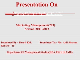 Presentation On
         “PRODUCT LIFE CYCLE”

            Marketing Management(203)
                 Session-2011-2012



Submitted By:- Shruti Kak   Submitted To:- Mr. Anil Sharma
Roll No:- 15

    Department Of Management Studies(BBA PROGRAME)
 