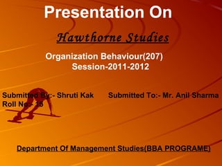 Presentation On
              Hawthorne Studies
           Organization Behaviour(207)
                Session-2011-2012


Submitted By:- Shruti Kak   Submitted To:- Mr. Anil Sharma
Roll No:- 15




   Department Of Management Studies(BBA PROGRAME)
 