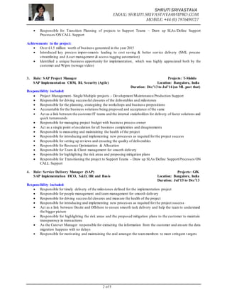 SHRUTI SRIVASTAVA
EMAIL: SHRUTI.SRIVASTAVA@WIPRO.COM
MOBILE: +44 (0) 7976490727
2 of 5
 Responsible for Transition Planning of projects to Support Teams – Draw up SLAs/Define Support
Processes/ON CALL Support
Achievements in the project:
 Over £1.5 million worth of business generated in the year 2015
 Introduced key process improvements leading to cost saving & better service delivery (SML process
streamlining and Asset management & access tagging automation)
 Identified a unique business opportunity for implementation, which was highly appreciated both by the
customer and Wipro (sewage video)
3. Role: SAP Project Manager Projects: T-Mobile
SAP Implementation CRM, BI, Security (Agile) Location: Bangalore, India
Duration: Dec’13 to Jul’14 (on ML post that)
Responsibility included:
 Project Management- Single/Multiple projects – Development/Maintenance/Production Support
 Responsible for driving successful closures of the deliverables and milestones
 Responsible for the planning, strategizing the workshops and business propositions
 Accountable for the business solutions being proposed and acceptance of the same
 Act as a link between the customer IT teams and the internal stakeholders for delivery of faster solutions and
quick turnarounds
 Responsible for managing project budget with business process owner
 Act as a single point of escalation for all business complexities and disagreements
 Responsible to measuring and maintaining the health of the project
 Responsible for introducing and implementing new processes as required for the project success
 Responsible for setting up reviews and ensuring the quality of deliverables
 Responsible for Resource Optimization & Allocation
 Responsible for Team & Client management for smooth delivery
 Responsible for highlighting the risk areas and proposing mitigation plans
 Responsible for Transitioning the project to Support Teams – Draw up SLAs/Define Support Processes/ON
CALL Support
4. Role: Service Delivery Manager (SAP) Projects: GfK
SAP Implementation FICO, S&D, HR and Basis Location: Bangalore, India
Duration: Jul’13 to Dec’13
Responsibility included:
 Responsible for timely delivery of the milestones defined for the implementation project
 Responsible for people management and team management for smooth delivery
 Responsible for driving successful closures and measure the health of the project
 Responsible for introducing and implementing new processes as required for the project success
 Act as a link between Onsite and Offshore to ensure smooth task delivery and help the team to understand
the bigger picture
 Responsible for highlighting the risk areas and the proposed mitigation plans to the customer to maintain
transparency in transactions
 As the Cutover Manager responsible for extracting the information from the customer and ensure the data
migration happens with no delays
 Responsible for motivating and maintaining the zeal amongst the teammembers to meet stringent targets
 