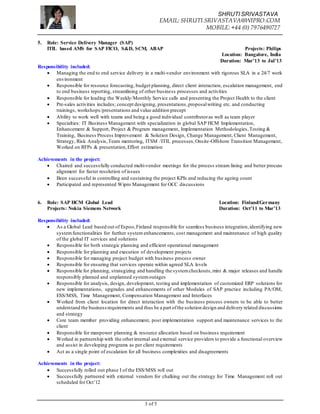 SHRUTI SRIVASTAVA
EMAIL: SHRUTI.SRIVASTAVA@WIPRO.COM
MOBILE: +44 (0) 7976490727
3 of 5
5. Role: Service Delivery Manager (SAP)
ITIL based AMS for SAP FICO, S&D, SCM, ABAP Projects: Philips
Location: Bangalore, India
Duration: Mar’13 to Jul’13
Responsibility included:
 Managing the end to end service delivery in a multi-vendor environment with rigorous SLA in a 24/7 work
environment
 Responsible for resource forecasting, budget planning, direct client interaction, escalation management, end
to end business reporting, streamlining of other business processes and activities
 Responsible for leading the Weekly/Monthly Service calls and presenting the Project Health to the client
 Pre-sales activities includes; concept designing, presentations,proposalwriting etc. and conducting
trainings, workshops/presentations and value addition precept
 Ability to work well with teams and being a good individual contributoras well as team player
 Specialties: IT Business Management with specialization in global SAP HCM Implementation,
Enhancement & Support, Project & Program management, Implementation Methodologies,Testing &
Training, Business Process Improvement & Solution Design, Change Management, Client Management,
Strategy, Risk Analysis,Team mentoring, ITSM /ITIL processes,Onsite-Offshore Transition Management,
Worked on RFPs & presentation,Effort estimation
Achievements in the project:
 Chaired and successfully conducted multi-vendor meetings for the process stream lining and better process
alignment for faster resolution of issues
 Been successful in controlling and sustaining the project KPIs and reducing the ageing count
 Participated and represented Wipro Management for OCC discussions
6. Role: SAP HCM Global Lead Location: Finland/Germany
Projects: Nokia Siemens Network Duration: Oct’11 to Mar’13
Responsibility included:
 As a Global Lead based out of Espoo,Finland responsible for seamless business integration,identifying new
systemfunctionalities for further system enhancements, cost management and maintenance of high quality
of the global IT services and solutions
 Responsible for both strategic planning and efficient operational management
 Responsible for planning and execution of development projects
 Responsible for managing project budget with business process owner
 Responsible for ensuring that services operate within agreed SLA levels
 Responsible for planning, strategizing and handling the systemcheckouts,mini & major releases and handle
responsibly planned and unplanned systemoutages
 Responsible for analysis, design, development, testing and implementation of customized ERP solutions for
new implementations, upgrades and enhancements of other Modules of SAP practice including PA/OM,
ESS/MSS, Time Management, Compensation Management and Interfaces
 Worked from client location for direct interaction with the business process owners to be able to better
understand the businessrequirements and thus be a part ofthe solution design and delivery related discussions
and strategy
 Core team member providing enhancement, post implementation support and maintenance services to the
client
 Responsible for manpower planning & resource allocation based on business requirement
 Worked in partnership with the otherinternal and external service providers to provide a functional overview
and assist in developing programs as per client requirements
 Act as a single point of escalation for all business complexities and disagreements
Achievements in the project:
 Successfully rolled out phase I of the ESS/MSS roll out
 Successfully partnered with external vendors for chalking out the strategy for Time Management roll out
scheduled for Oct’12
 