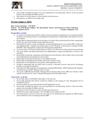 SHRUTI SRIVASTAVA
EMAIL: SHRUTI.SRIVASTAVA@WIPRO.COM
MOBILE: +44 (0) 7976490727
4 of 5
 Successfully controlled the project cost to the organization by ensuring timely delivery of big and critical
projects and controlling the billing activities
 Lead trainer for the new joiners on client specific tools & processes
 Recognized as an SME for the existing team
Previous Employer (IBM)
Role: Senior Consultant – SAP HCM
Projects: The Walt Disney Company/ IFF (International Flavors and Fragrances)/ Nokia Corporation
Duration: Aug’08 to Oct’11 Location: Bangalore/ USA
Responsibility included:
 As a Senior Consultant responsible for seamless business integration,identifying new system functionalities
for further systemenhancements,cost management and maintenance of high quality of the global IT services
and solutions
 Responsible for interacting directly with the clients to be able to betterunderstand the business requirements
and thus be a part of the solution design related discussions
 Responsible for analysis, design, development, testing and implementation of customized ERP solutions for
new implementations, upgrades and enhancements of other Modules of SAP practice including PA/OM ,
ESS/MSS, Time Management, Compensation Management and Interfaces
 Assist in creation ofthe Functional Specifications and Unit Test Plans for the enhancements being performed
 Core team member providing enhancement, post implementation support and maintenance services to the
end client
 Responsible for planning, strategizing and handling the systemcheckouts,mini & major releases and handle
responsibly planned and unplanned systemoutages
 Responsible for planning and execution of development projects
 Responsible for managing project budget with business process owner
 Responsible for ensuring that services operate within agreed SLA levels
 Worked in partnership with the ABAP team to provide a functional overview and assist in developing
programs as per client requirements
 Lead trainer for IBM proprietary tools/applications including IBM Smarter ADM (Application Development
and Maintenance) and RTC (Rational Team Concert)
 Also work on IBM Rational Portfolio Manager, Desk to Desktop: Saba Centra, IBM Lotus Domino; Client
specific tools like Service Centre, Transport Management System, Quality Centre
Achievements on the job:
 Successfully rolled out ESS/MSS functionality to the end users
 Successfully partnered with external vendors for chalking out the strategy for Time Management roll out
scheduled for Oct’12
 Ensured a smooth & successful transition for SAP application services
 Successfully controlled the project cost to the organization by ensuring timely delivery of big and critical
projects and controlling the billing activities
 Lead trainer for the new joiners on client specific tools & processes
 Handled the project single handedly as the only IBM resource deployed at IFF
 The initial business travel of 2 weeks was converted to a 2.5 months project assignment for IBM based on
client confidence in the consulting provided by IBM
 