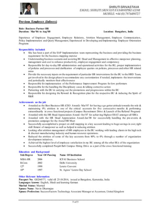 SHRUTI SRIVASTAVA
EMAIL: SHRUTI.SRIVASTAVA@WIPRO.COM
MOBILE: +44 (0) 7976490727
5 of 5
Previous Employer (Infosys)
Role: Business Partner HR
Duration: Mar’06 to Aug’08 Location: Bangalore, India
Experience of Employee Engagement, Employee Relations, Attrition Management, Employee Communication,
Policy Implementation and Query Management, Experienced in Developing and Implementing Employee Orientation
Programs
Responsibility included:
 She has been a part of the SAP Implementation team representing the business and providing the business
requirement for the business mapping exercise
 Understanding business scenario and assisting BU Head and Management in effective manpower planning,
management and cost to enhance productivity, employee engagement and competency
 Responsible for day-to-day HR administration and operational activities for the BU, proper implementation
of policies and processes and clarification of employee queries on policies, processes and other HR related
areas
 Provide the necessary inputs on the requirement of particular HR interventions for the BU to the HRD Team,
get involved in the design phase to accommodate any customization if needed, implements the interventions
and periodically monitors their effectiveness
 Responsible for implementation of the Performance Improvement Program for low performers
 Responsible for the handling the Disciplinary cases & talking corrective action
 Partnering with the BU in carrying out the promotions and progressions within the BU
 Responsible for designing the Reward & Recognition plan for the respective BU & inducing the Spirit of
R&R
Achievements on the job
 Awarded as the Best Business HR (CEO Award)- Mar’07 for having a go getter attitude towards the role &
maintaining 0% attrition in one of the critical accounts for five consecutive months & performing
extraordinarily in cross functional projects (Campus Recruitment Drive & Launch of the Referral Program)
 Awarded with the HR Head Appreciation Award- Oct’07 for achieving Highest ESAT amongst all SBUs
 Awarded with the HR Head Appreciation Award-Jan’08 for successfully handling the pre-events &
promotion campaign for the Annul HR Meet
 Successfully accomplished a project on skill mapping in a key account leading to huge savings in cost,right
skill fitment of manpower as well as helped in reducing attrition
 Looking after attrition management of 600 employees in the BU working with leading clients in the high tech
& discreet manufacturing industry and human resource operations.
 Reduced the attrition of some of the key accounts from 80% to 0% through a number of organization
development initiatives.
 Achieved the highest level of employee satisfaction in my BU among all the other BUs of the organization
 Successfully completed Punjab Belt Campus Hiring Drive as a part of the cross functional training
Education and Background
Std./Degree Year Of Passing Name Of Institution
MBA-HR 2006 ICFAI Business School
B.Com 2002 Delhi University
12th 1999 Loreto Convent
10th 1997 St. Agnes’ Loreto Day School
Other Relevant Information
Passport No: GO244577, valid till 25-10-2016, issued at Bangalore, Karnataka, India
Languages known: English, Hindi and learning German
Marital Status: Married
Spouse Name: Navin Dharmajan
Spouse Profession: SuccessFactors Technology Associate Manager at Accenture, United Kingdom
 