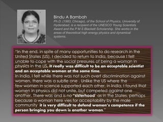 “In the end, in spite of many opportunities to do research in the
United States (US), I decided to return to India, because I felt
unable to cope with the social pressures of being a woman in
physics in the US. It really was difficult to be an acceptable scientist
and an acceptable woman at the same time.
In India, I felt while there was not such overt discrimination against
women, there was a subtle one . Unlike the US where the
few women in science supported each other, in India, I found that
women in physics did not unite, but competed against one
another. There was and is no “sisterhood’ as in the States, perhaps
because a woman here vies for acceptability by the male
community. it is very difficult to defend women’s competence if the
person bringing you down is another woman.”
Bindu A Bambah
Ph.D. (1983, Chicago), of the School of Physics, University of
Hyderabad, is a recipient of the UNESCO Young Scientists
Award and the P M S Blackett Scholarship. She works in the
areas of theoretical high energy physics and dynamical
systems.
 