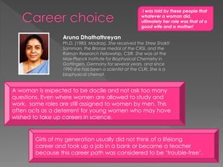 A woman is expected to be docile and not ask too many
questions. Even where women are allowed to study and
work, some roles are still assigned to women by men. This
often acts as a deterrent for young women who may have
wished to take up careers in science.
Girls of my generation usually did not think of a lifelong
career and took up a job in a bank or became a teacher
because this career path was considered to be ‘trouble-free’.
Aruna Dhathathreyan
Ph.D. (1983, Madras), She received the Stree Shakti
Samman, the Bronze medal of the CRSI, and the
Raman Research Fellowship, CSIR. She was at the
Max-Planck Institute for Biophysical Chemistry in
Gottingen, Germany for several years, and since
1990 she has been a scientist at the CLRI. She is a
biophysical chemist.
I was told by these people that
whatever a woman did,
ultimately her role was that of a
good wife and a mother!
 
