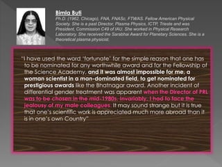 “I have used the word ‘fortunate’ for the simple reason that one has
to be nominated for any worthwhile award and for the Fellowship of
the Science Academy, and it was almost impossible for me, a
woman scientist in a man-dominated field, to get nominated for
prestigious awards like the Bhatnagar award. Another incident of
differential gender treatment was apparent when the Director of PRL
was to be chosen in the mid-1980s. Invariably, I had to face the
jealousy of my male colleagues. It may sound strange but it is true
that one’s scientific work is appreciated much more abroad than it
is in one’s own Country”
Bimla Buti
Ph.D. (1962, Chicago), FNA, FNASc, FTWAS. Fellow American Physical
Society. She is a past Director, Plasma Physics, ICTP, Trieste and was
President, Commission C49 of IAU. She worked in Physical Research
Laboratory. She received the Sarabhai Award for Planetary Sciences. She is a
theoretical plasma physicist.
 